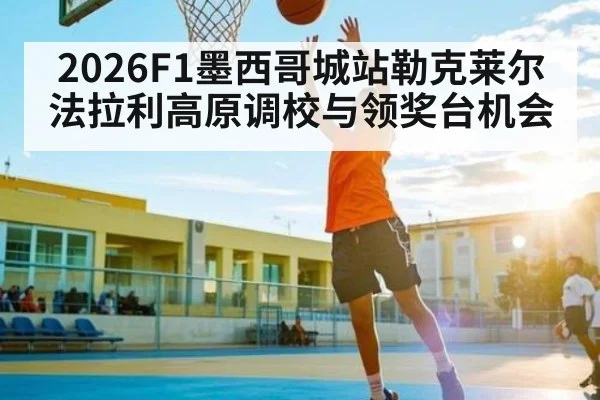 2026F1墨西哥城站勒克莱尔法拉利高原调校与领奖台机会
